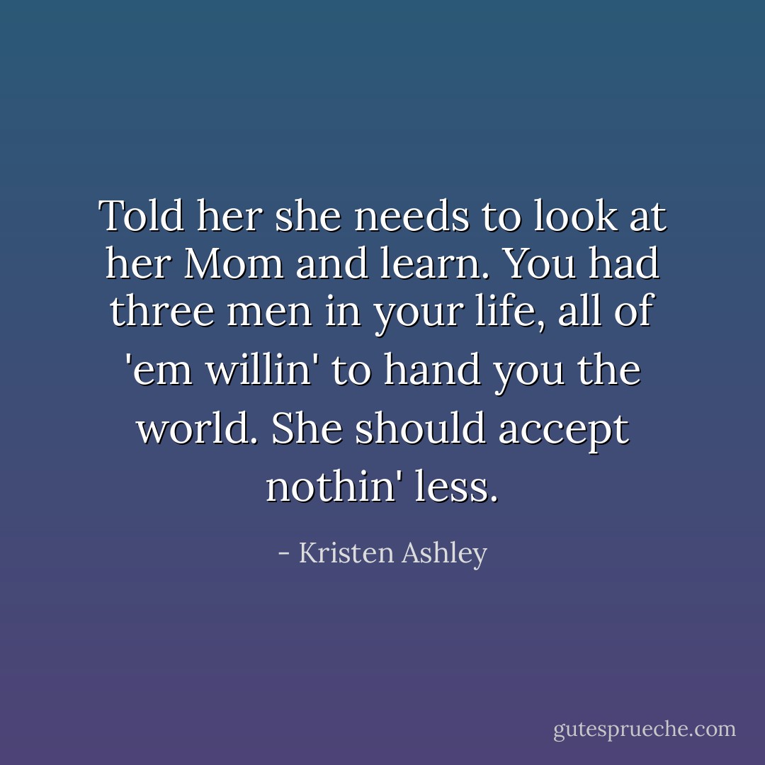 Told her she needs to look at her Mom and learn. You had three men in your life, all of 'em willin' to hand you the world. She should accept nothin' less. - Kristen Ashley