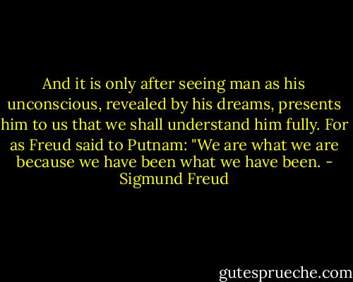 And it is only after seeing man as his unconscious, revealed by his dreams, presents him to us that we shall understand him fully. For as Freud said to Putnam: "We are what we are because we have been what we have been. - Sigmund Freud