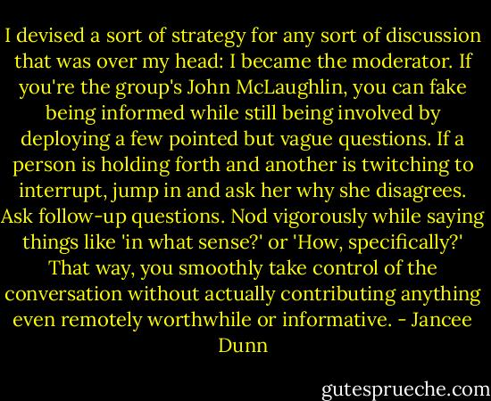 I devised a sort of strategy for any sort of discussion that was over my head: I became the moderator. If you're the group's John McLaughlin, you can fake being informed while still being involved by deploying a few pointed but vague questions. If a person is holding forth and another is twitching to interrupt, jump in and ask her why she disagrees. Ask follow-up questions. Nod vigorously while saying things like 'in what sense?' or 'How, specifically?' That way, you smoothly take control of the conversation without actually contributing anything even remotely worthwhile or informative. - Jancee Dunn