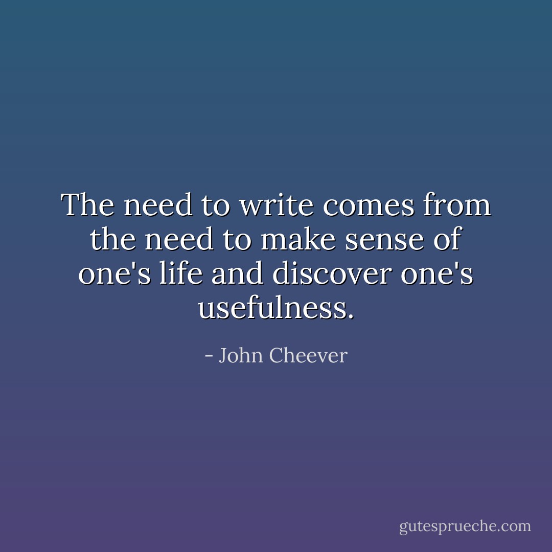 The need to write comes from the need to make sense of one's life and discover one's usefulness. - John Cheever