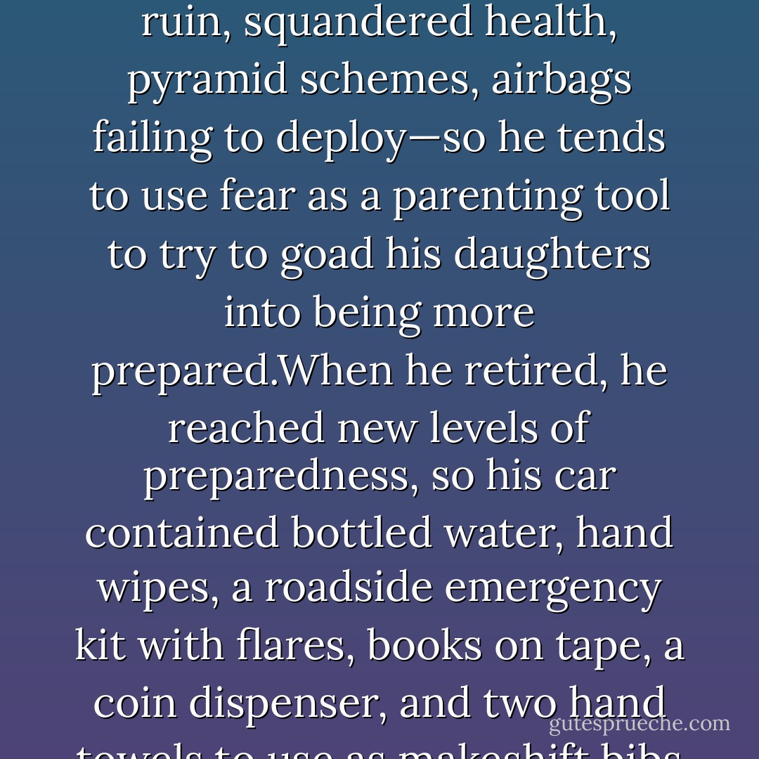 My father is the most genial Midwestern guy imaginable, but for him, disaster lurks around every corner—financial ruin, squandered health, pyramid schemes, airbags failing to deploy—so he tends to use fear as a parenting tool to try to goad his daughters into being more prepared.When he retired, he reached new levels of preparedness, so his car contained bottled water, hand wipes, a roadside emergency kit with flares, books on tape, a coin dispenser, and two hand towels to use as makeshift bibs so he and my mother could drive and eat without making a mess. - Jancee Dunn
