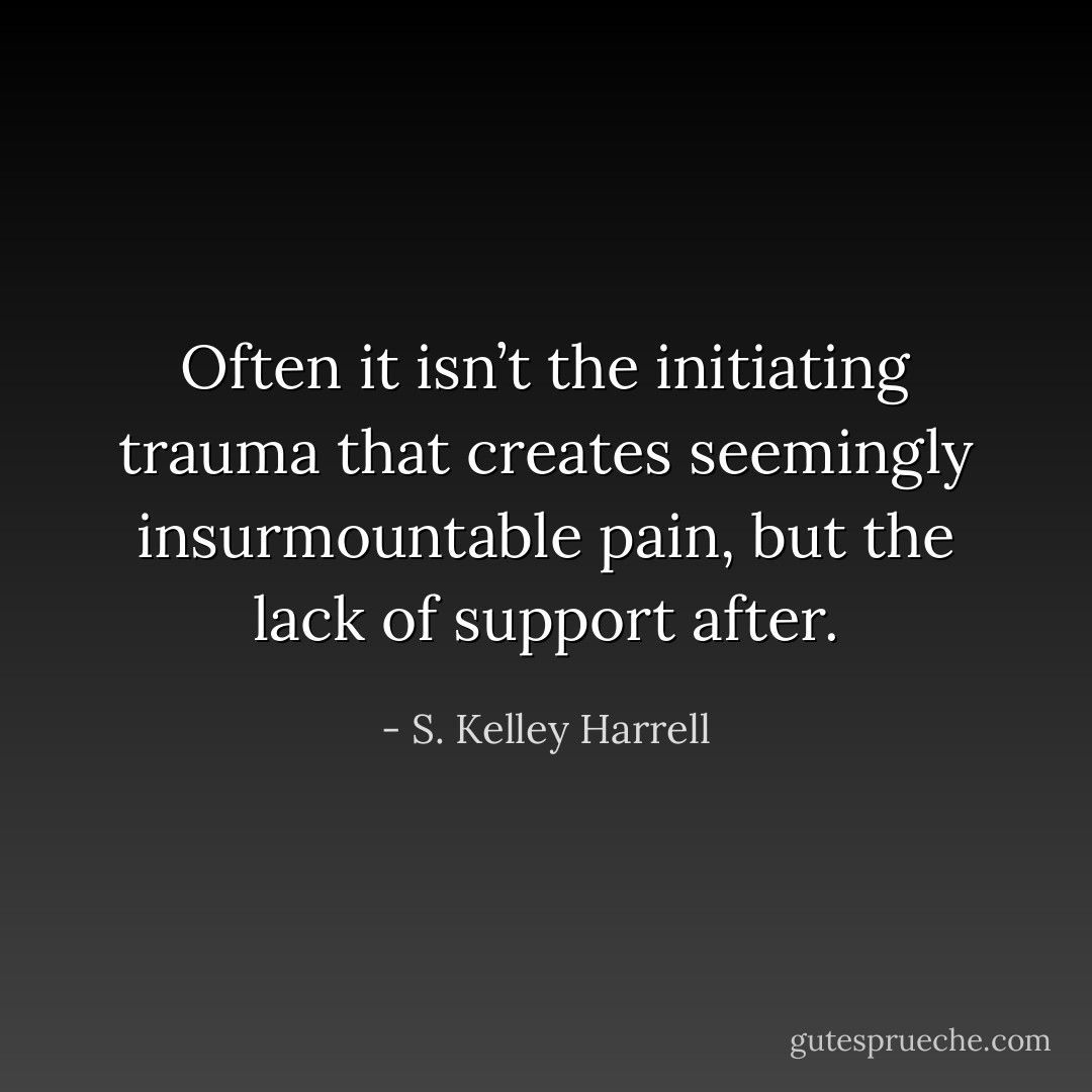 Often it isn’t the initiating trauma that creates seemingly insurmountable pain, but the lack of support after. - S. Kelley Harrell