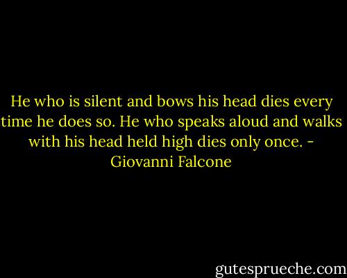 He who is silent and bows his head dies every time he does so. He who speaks aloud and walks with his head held high dies only once. - Giovanni Falcone
