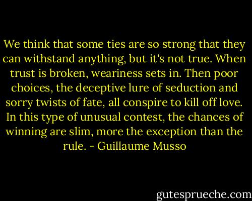 We think that some ties are so strong that they can withstand anything, but it's not true. When trust is broken, weariness sets in. Then poor choices, the deceptive lure of seduction and sorry twists of fate, all conspire to kill off love. In this type of unusual contest, the chances of winning are slim, more the exception than the rule. - Guillaume Musso