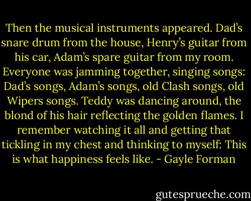 Then the musical instruments appeared. Dad’s snare drum from the house, Henry’s guitar from his car, Adam’s spare guitar from my room. Everyone was jamming together, singing songs: Dad’s songs, Adam’s songs, old Clash songs, old Wipers songs. Teddy was dancing around, the blond of his hair reflecting the golden flames. I remember watching it all and getting that tickling in my chest and thinking to myself: This is what happiness feels like. - Gayle Forman