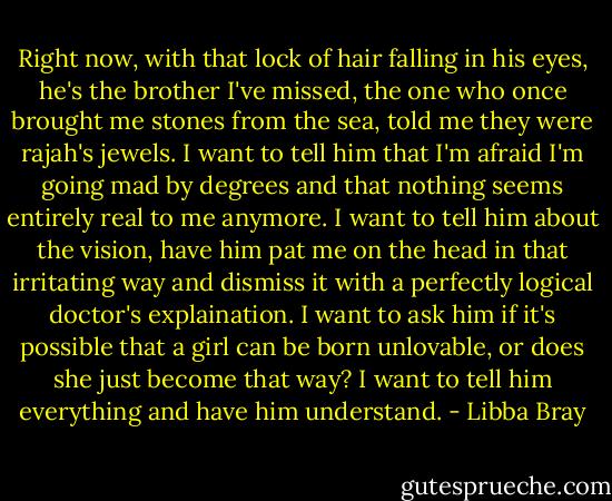 Right now, with that lock of hair falling in his eyes, he's the brother I've missed, the one who once brought me stones from the sea, told me they were rajah's jewels. I want to tell him that I'm afraid I'm going mad by degrees and that nothing seems entirely real to me anymore. I want to tell him about the vision, have him pat me on the head in that irritating way and dismiss it with a perfectly logical doctor's explaination. I want to ask him if it's possible that a girl can be born unlovable, or does she just become that way? I want to tell him everything and have him understand. - Libba Bray