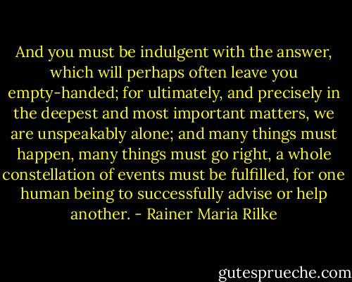 And you must be indulgent with the answer, which will perhaps often leave you empty-handed; for ultimately, and precisely in the deepest and most important matters, we are unspeakably alone; and many things must happen, many things must go right, a whole constellation of events must be fulfilled, for one human being to successfully advise or help another. - Rainer Maria Rilke