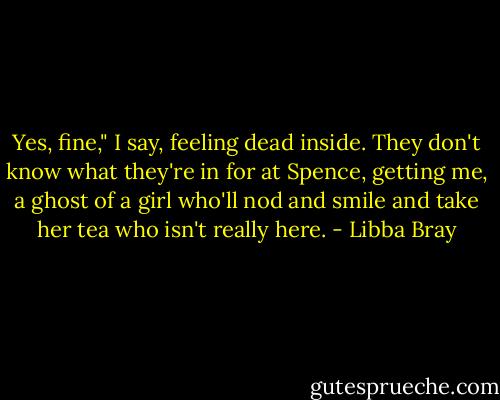 Yes, fine," I say, feeling dead inside. They don't know what they're in for at Spence, getting me, a ghost of a girl who'll nod and smile and take her tea who isn't really here. - Libba Bray