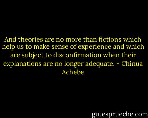 And theories are no more than fictions which help us to make sense of experience and which are subject to disconfirmation when their explanations are no longer adequate. - Chinua Achebe