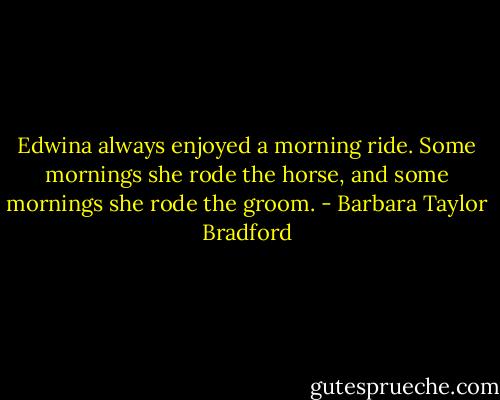 Edwina always enjoyed a morning ride. Some mornings she rode the horse, and some mornings she rode the groom. - Barbara Taylor Bradford