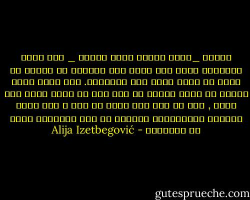 الشعب _شأنه تماما كشأن الفرد _ إذا تقبل الإسلام يصبح غير قادر على الحياة أو الموت في سبيل أي فكرة أخرى سوى الإسلام. ولا يفكر مسلم حقيقي أن يضحي بنفسه من أجل ملك أو حاكم مهما عظم قدره , ولا من أجل مجد دولة أو حزب ؛ لأن أعمق غرائزه الإسلامية تستشعر في هذه التضحية نوعا من الوثنية - Alija Izetbegović