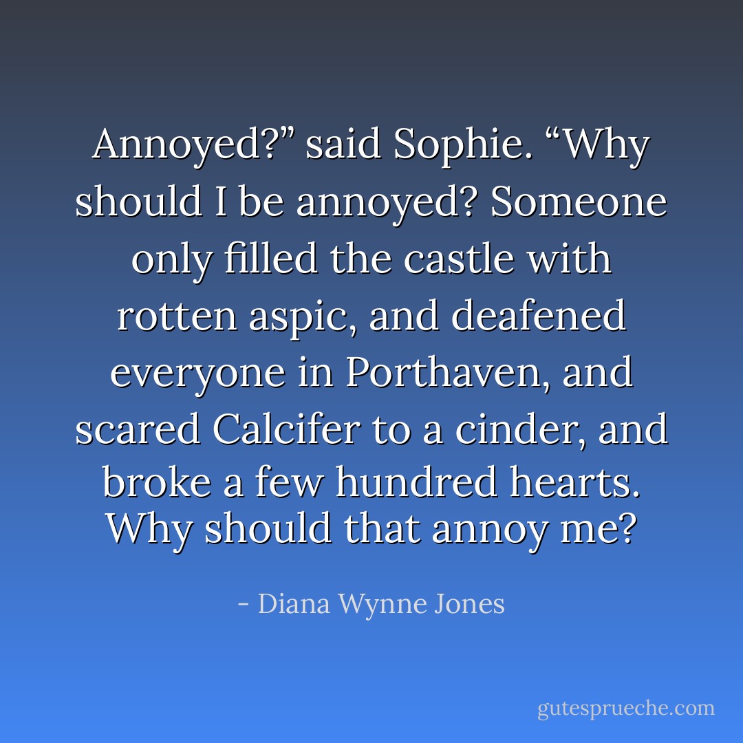 Annoyed?” said Sophie. “Why should I be annoyed? Someone only filled the castle with rotten aspic, and deafened everyone in Porthaven, and scared Calcifer to a cinder, and broke a few hundred hearts. Why should that annoy me? - Diana Wynne Jones
