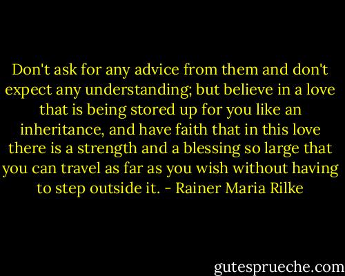 Don't ask for any advice from them and don't expect any understanding; but believe in a love that is being stored up for you like an inheritance, and have faith that in this love there is a strength and a blessing so large that you can travel as far as you wish without having to step outside it. - Rainer Maria Rilke
