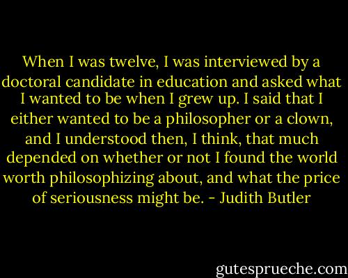 When I was twelve, I was interviewed by a doctoral candidate in education and asked what I wanted to be when I grew up. I said that I either wanted to be a philosopher or a clown, and I understood then, I think, that much depended on whether or not I found the world worth philosophizing about, and what the price of seriousness might be. - Judith Butler