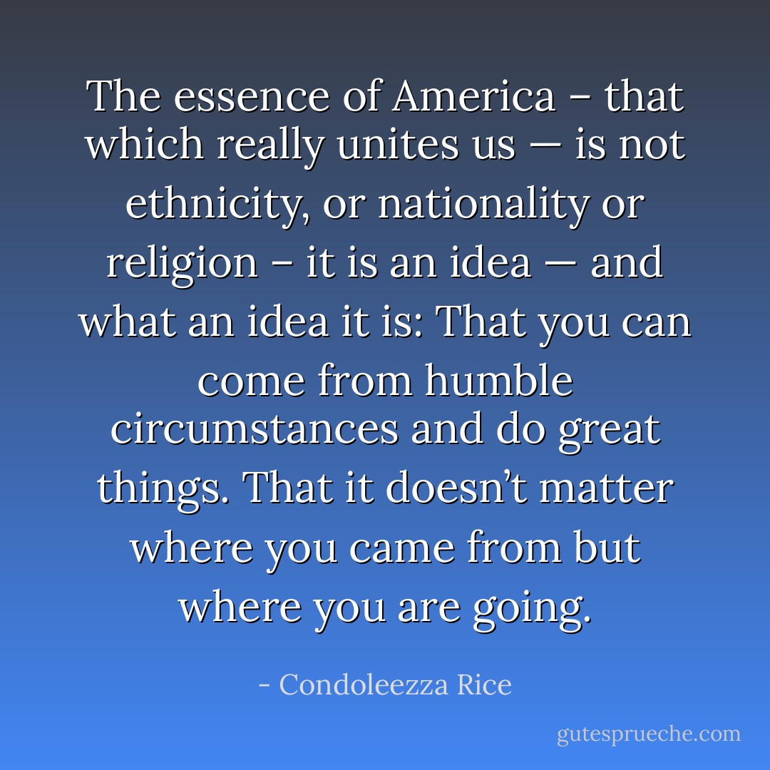 The essence of America – that which really unites us — is not ethnicity, or nationality or religion – it is an idea — and what an idea it is: That you can come from humble circumstances and do great things. That it doesn’t matter where you came from but where you are going. - Condoleezza Rice