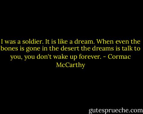 I was a soldier. It is like a dream. When even the bones is gone in the desert the dreams is talk to you, you don't wake up forever. - Cormac McCarthy