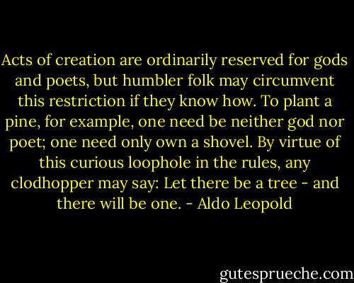 Acts of creation are ordinarily reserved for gods and poets, but humbler folk may circumvent this restriction if they know how. To plant a pine, for example, one need be neither god nor poet; one need only own a shovel. By virtue of this curious loophole in the rules, any clodhopper may say: Let there be a tree - and there will be one. - Aldo Leopold