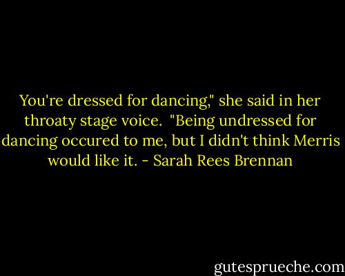 You're dressed for dancing," she said in her throaty stage voice. <br />"Being undressed for dancing occured to me, but I didn't think Merris would like it. - Sarah Rees Brennan