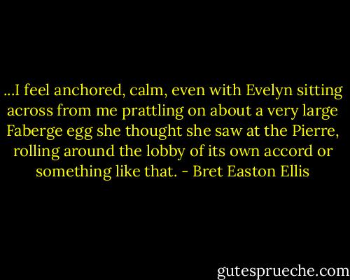 ...I feel anchored, calm, even with Evelyn sitting across from me prattling on about a very large Faberge egg she thought she saw at the Pierre, rolling around the lobby of its own accord or something like that. - Bret Easton Ellis