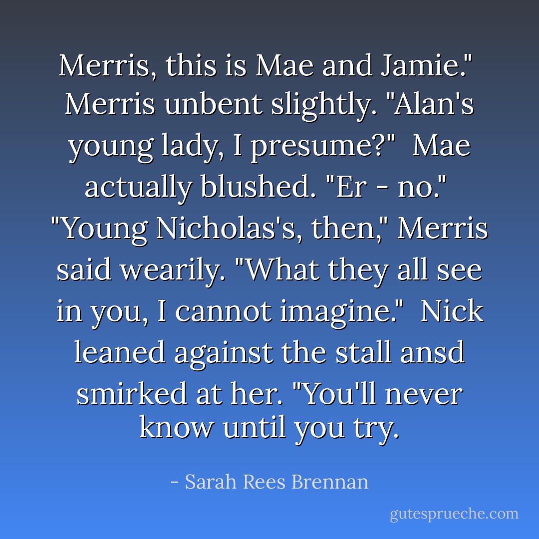 Merris, this is Mae and Jamie." <br />Merris unbent slightly. "Alan's young lady, I presume?" <br />Mae actually blushed. "Er - no." <br />"Young Nicholas's, then," Merris said wearily. "What they all see in you, I cannot imagine." <br />Nick leaned against the stall ansd smirked at her. "You'll never know until you try. - Sarah Rees Brennan