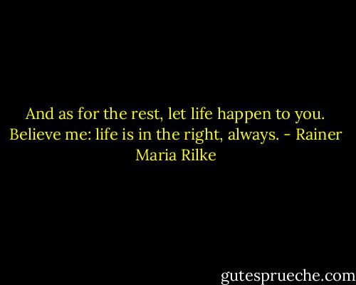 And as for the rest, let life happen to you. Believe me: life is in the right, always. - Rainer Maria Rilke