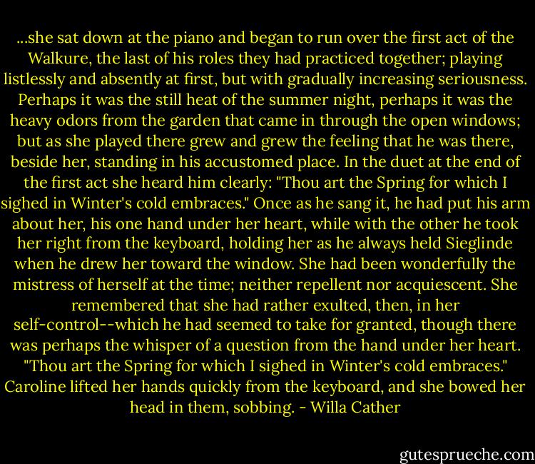 ...she sat down at the piano and began to run over the first act of the Walkure, the last of his roles they had practiced together; playing listlessly and absently at first, but with gradually increasing seriousness. Perhaps it was the still heat of the summer night, perhaps it was the heavy odors from the garden that came in through the open windows; but as she played there grew and grew the feeling that he was there, beside her, standing in his accustomed place. In the duet at the end of the first act she heard him clearly: "Thou art the Spring for which I sighed in Winter's cold embraces." Once as he sang it, he had put his arm about her, his one hand under her heart, while with the other he took her right from the keyboard, holding her as he always held Sieglinde when he drew her toward the window. She had been wonderfully the mistress of herself at the time; neither repellent nor acquiescent. She remembered that she had rather exulted, then, in her self-control--which he had seemed to take for granted, though there was perhaps the whisper of a question from the hand under her heart. "Thou art the Spring for which I sighed in Winter's cold embraces." Caroline lifted her hands quickly from the keyboard, and she bowed her head in them, sobbing. - Willa Cather