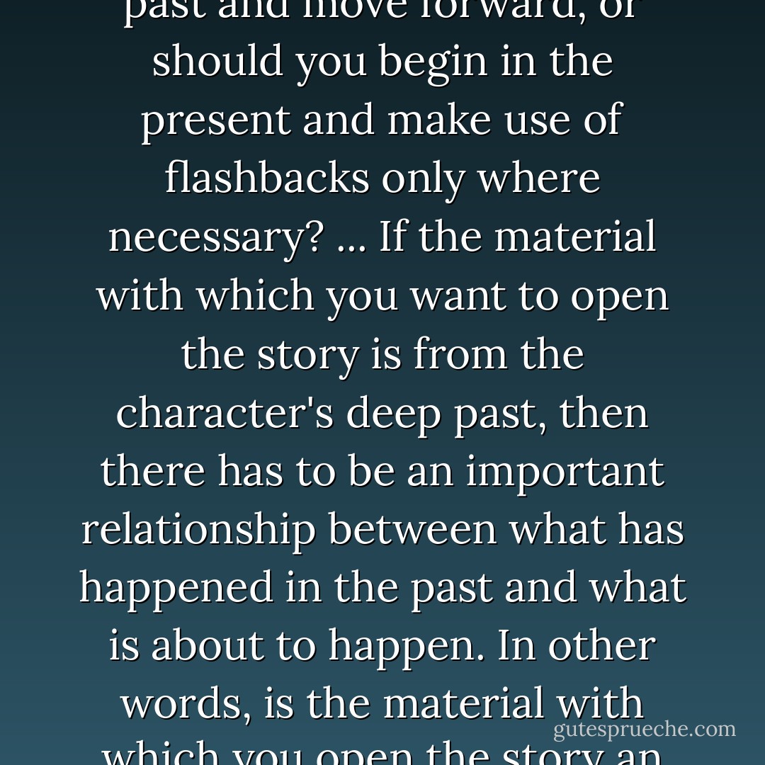 A related question is where in time to begin. Should you begin far back in a character's past and move forward, or should you begin in the present and make use of flashbacks only where necessary? ... If the material with which you want to open the story is from the character's deep past, then there has to be an important relationship between what has happened in the past and what is about to happen. In other words, is the material with which you open the story an arrow pointing toward the unified effect? - Julie Checkoway