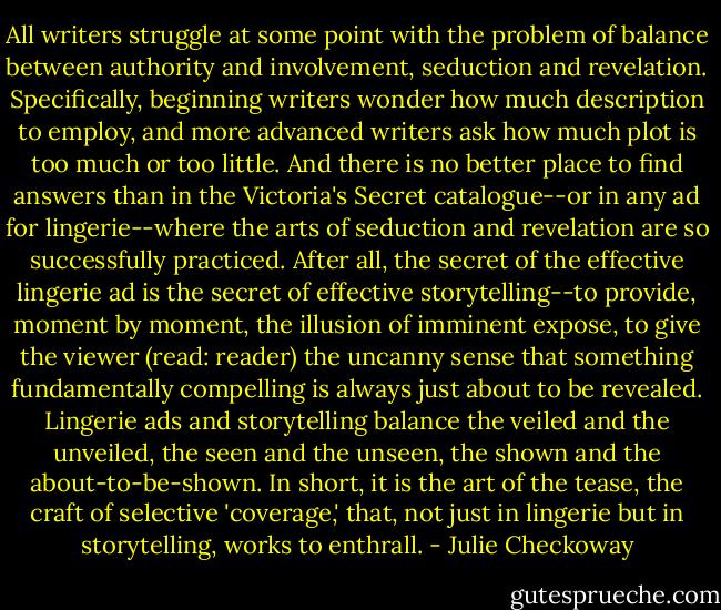 All writers struggle at some point with the problem of balance between authority and involvement, seduction and revelation. Specifically, beginning writers wonder how much description to employ, and more advanced writers ask how much plot is too much or too little. And there is no better place to find answers than in the Victoria's Secret catalogue--or in any ad for lingerie--where the arts of seduction and revelation are so successfully practiced. After all, the secret of the effective lingerie ad is the secret of effective storytelling--to provide, moment by moment, the illusion of imminent expose, to give the viewer (read: reader) the uncanny sense that something fundamentally compelling is always just about to be revealed. Lingerie ads and storytelling balance the veiled and the unveiled, the seen and the unseen, the shown and the about-to-be-shown. In short, it is the art of the tease, the craft of selective 'coverage,' that, not just in lingerie but in storytelling, works to enthrall. - Julie Checkoway