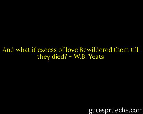 And what if excess of love<br />Bewildered them till they died? - W.B. Yeats