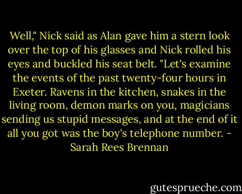 Well," Nick said as Alan gave him a stern look over the top of his glasses and Nick rolled his eyes and buckled his seat belt. "Let's examine the events of the past twenty-four hours in Exeter. Ravens in the kitchen, snakes in the living room, demon marks on you, magicians sending us stupid messages, and at the end of it all you got was the boy's telephone number. - Sarah Rees Brennan