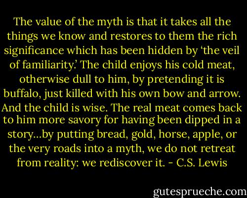 The value of the myth is that it takes all the things we know and restores to them the rich significance which has been hidden by ‘the veil of familiarity.’ The child enjoys his cold meat, otherwise dull to him, by pretending it is buffalo, just killed with his own bow and arrow. And the child is wise. The real meat comes back to him more savory for having been dipped in a story…by putting bread, gold, horse, apple, or the very roads into a myth, we do not retreat from reality: we rediscover it. - C.S. Lewis