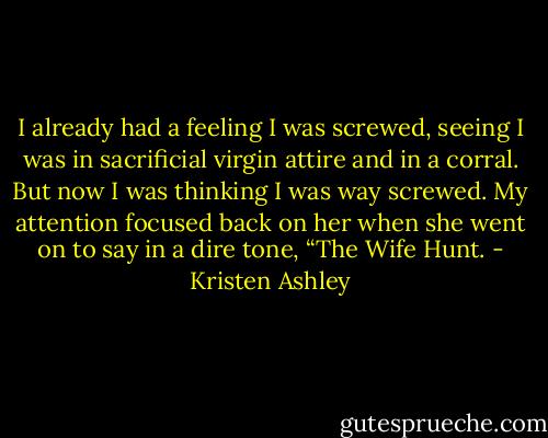 I already had a feeling I was screwed, seeing I was in sacrificial virgin attire and in a corral. But now I was thinking I was way screwed. My attention focused back on her when she went on to say in a dire tone, “The Wife Hunt. - Kristen Ashley