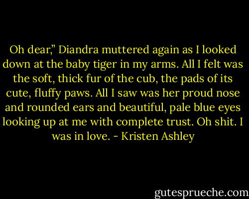 Oh dear,” Diandra muttered again as I looked down at the baby tiger in my arms. All I felt was the soft, thick fur of the cub, the pads of its cute, fluffy paws. All I saw was her proud nose and rounded ears and beautiful, pale blue eyes looking up at me with complete trust. Oh shit. I was in love. - Kristen Ashley