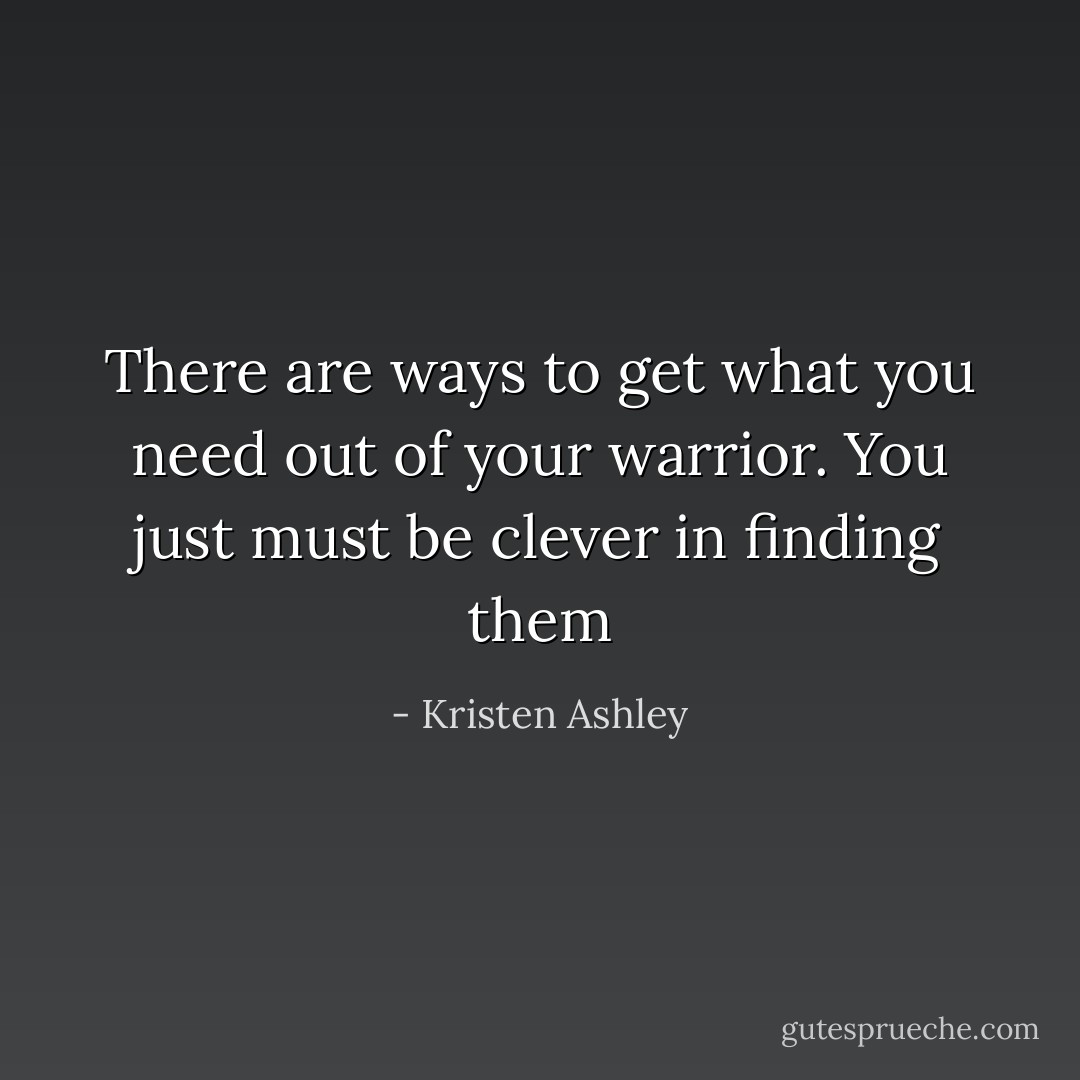 There are ways to get what you need out of your warrior. You just must be clever in finding them - Kristen Ashley