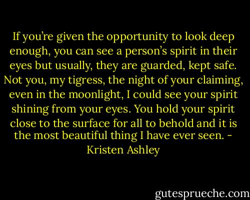 If you’re given the opportunity to look deep enough, you can see a person’s spirit in their eyes but usually, they are guarded, kept safe. Not you, my tigress, the night of your claiming, even in the moonlight, I could see your spirit shining from your eyes. You hold your spirit close to the surface for all to behold and it is the most beautiful thing I have ever seen. - Kristen Ashley
