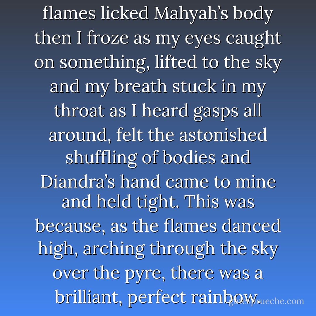 The tears stung my nose as the flames licked Mahyah’s body then I froze as my eyes caught on something, lifted to the sky and my breath stuck in my throat as I heard gasps all around, felt the astonished shuffling of bodies and Diandra’s hand came to mine and held tight. This was because, as the flames danced high, arching through the sky over the pyre, there was a brilliant, perfect rainbow. - Kristen Ashley