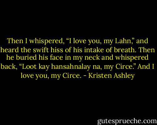 Then I whispered, “I love you, my Lahn,” and heard the swift hiss of his intake of breath. Then he buried his face in my neck and whispered back, “Loot kay hansahnalay na, my Circe.” And I love you, my Circe. - Kristen Ashley