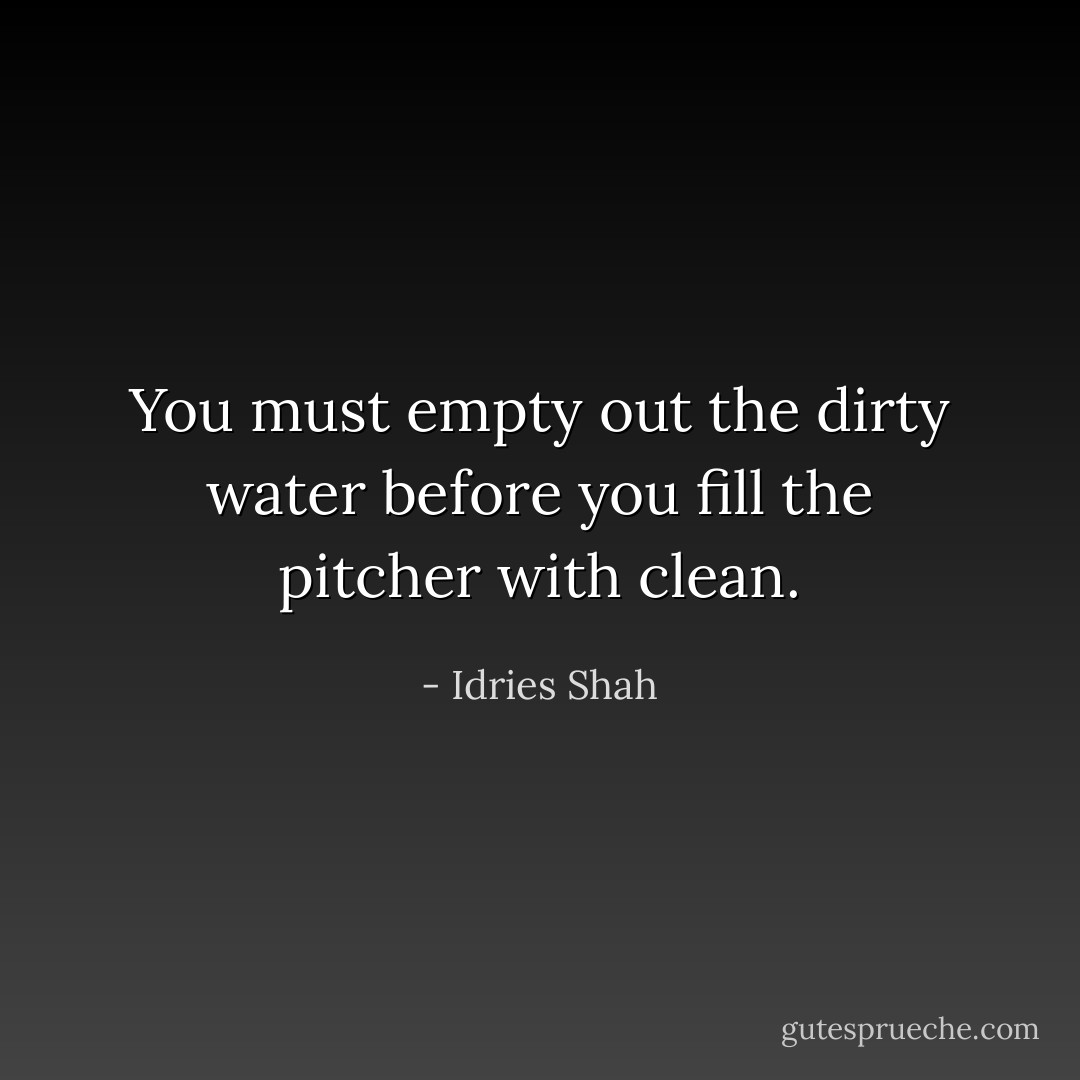 You must empty out the dirty water before you fill the pitcher with clean. - Idries Shah