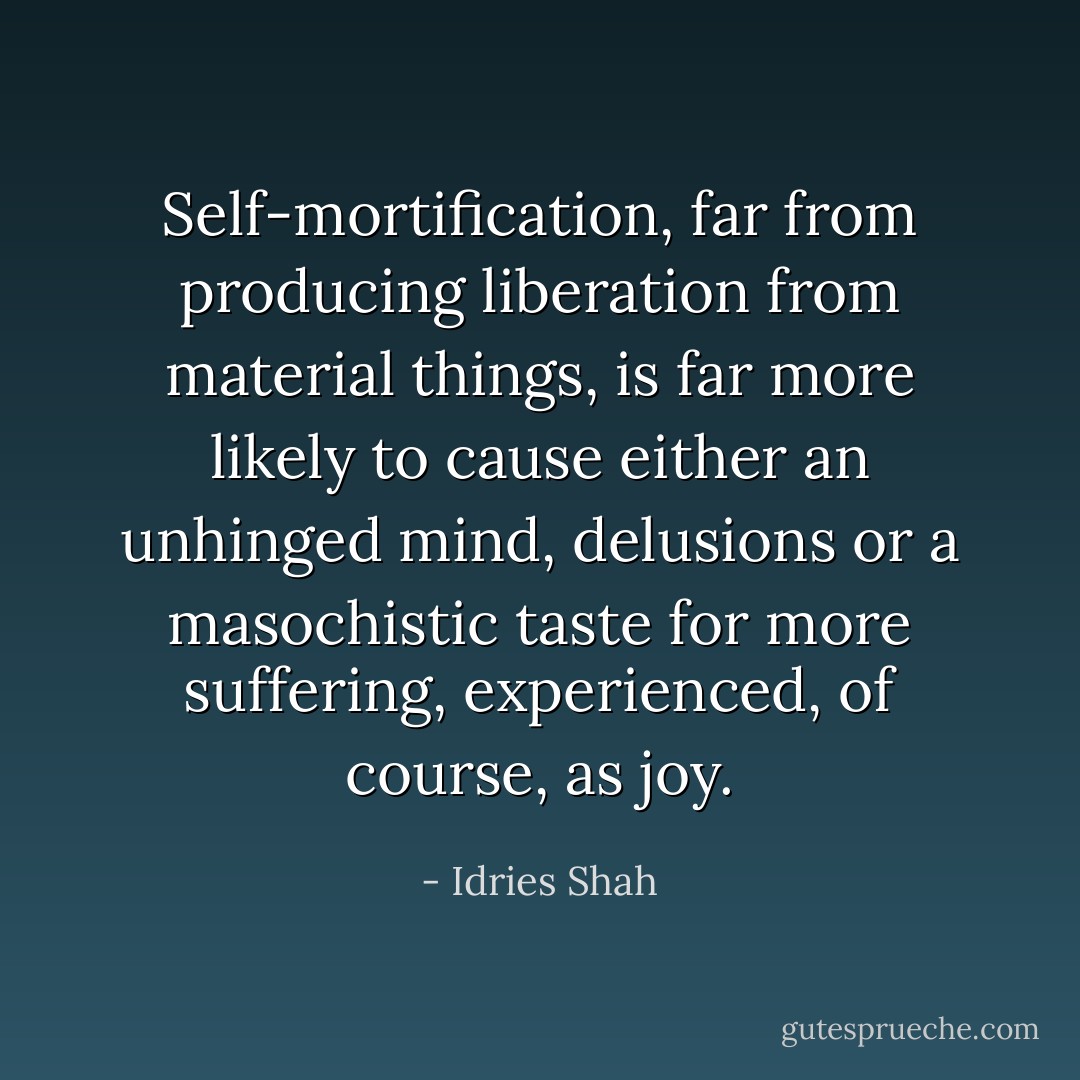 Self-mortification, far from producing liberation from material things, is far more likely to cause either an unhinged mind, delusions or a masochistic taste for more suffering, experienced, of course, as joy. - Idries Shah