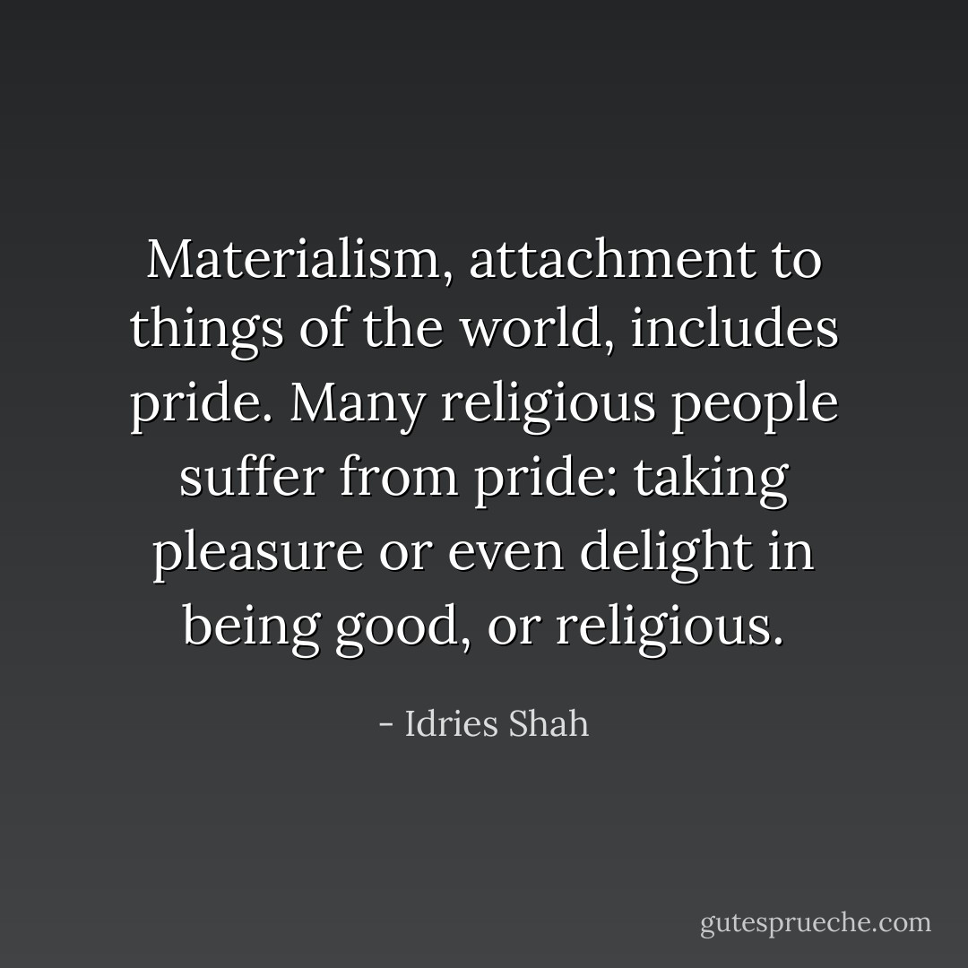 Materialism, attachment to things of the world, includes pride. Many religious people suffer from pride: taking pleasure or even delight in being good, or religious. - Idries Shah