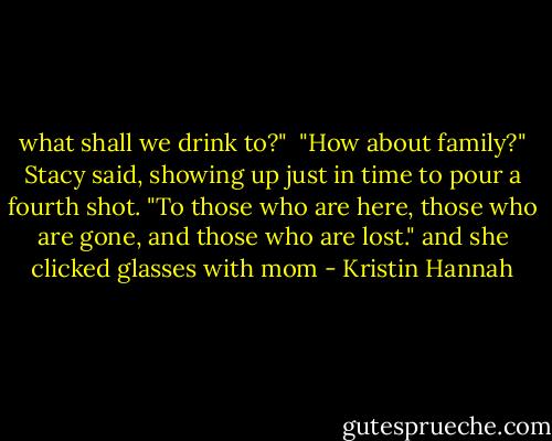 what shall we drink to?" <br />"How about family?" Stacy said, showing up just in time to pour a fourth shot. "To those who are here, those who are gone, and those who are lost." and she clicked glasses with mom - Kristin Hannah