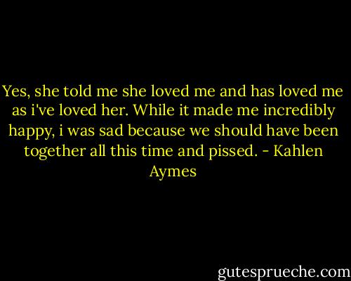 Yes, she told me she loved me and has loved me as i've loved her. While it made me incredibly happy, i was sad because we should have been together all this time and pissed. - Kahlen Aymes