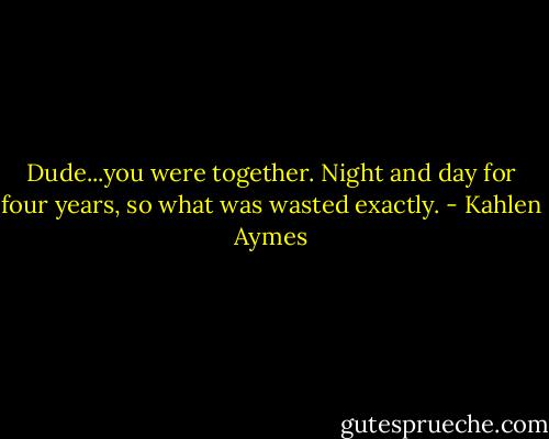 Dude...you were together. Night and day for four years, so what was wasted exactly. - Kahlen Aymes
