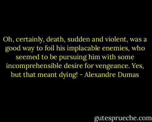 Oh, certainly, death, sudden and violent, was a good way to foil his implacable enemies, who seemed to be pursuing him with some incomprehensible desire for vengeance. Yes, but that meant dying! - Alexandre Dumas