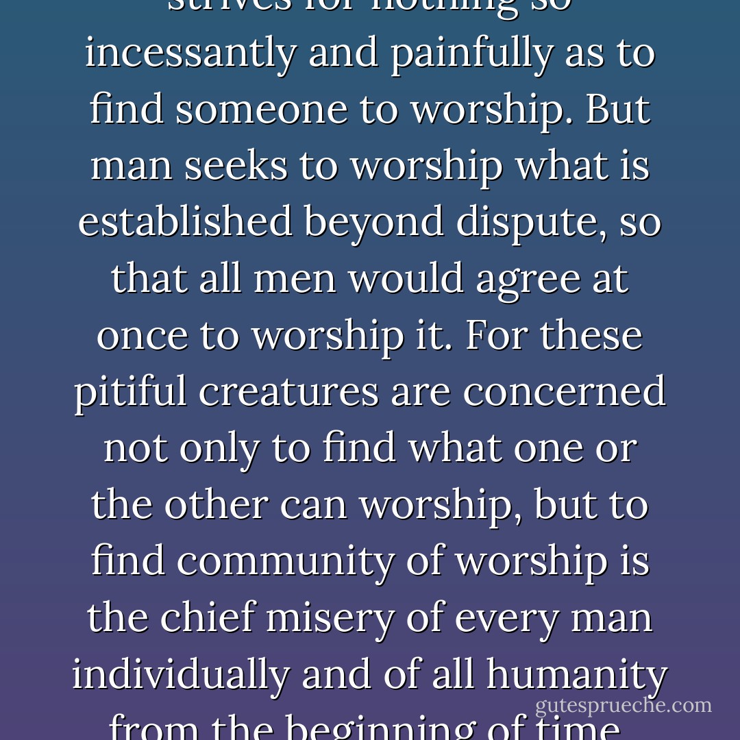 So long as man remains free he strives for nothing so incessantly and painfully as to find someone to worship. But man seeks to worship what is established beyond dispute, so that all men would agree at once to worship it. For these pitiful creatures are concerned not only to find what one or the other can worship, but to find community of worship is the chief misery of every man individually and of all humanity from the beginning of time. - Fyodor Dostoevsky