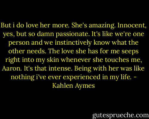 But i do love her more. She's amazing. Innocent, yes, but so damn passionate. It's like we're one person and we instinctively know what the other needs. The love she has for me seeps right into my skin whenever she touches me, Aaron. It's that intense. Being with her was like nothing i've ever experienced in my life. - Kahlen Aymes