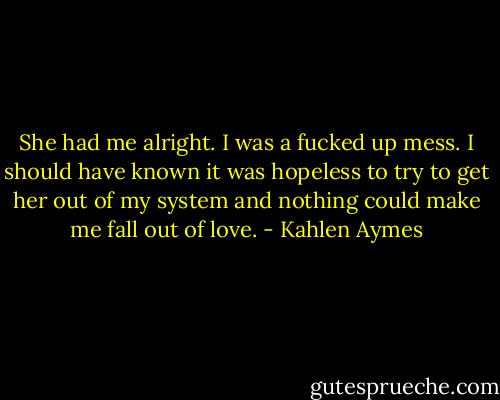 She had me alright. I was a fucked up mess. I should have known it was hopeless to try to get her out of my system and nothing could make me fall out of love. - Kahlen Aymes