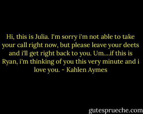 Hi, this is Julia. I'm sorry i'm not able to take your call right now, but please leave your deets and i'll get right back to you. Um....if this is Ryan, i'm thinking of you this very minute and i love you. - Kahlen Aymes