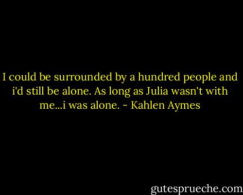 I could be surrounded by a hundred people and i'd still be alone. As long as Julia wasn't with me...i was alone. - Kahlen Aymes