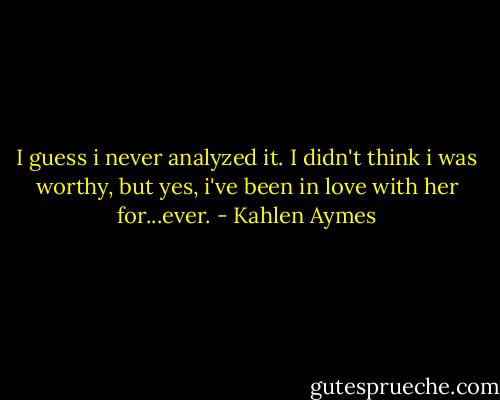 I guess i never analyzed it. I didn't think i was worthy, but yes, i've been in love with her for...ever. - Kahlen Aymes